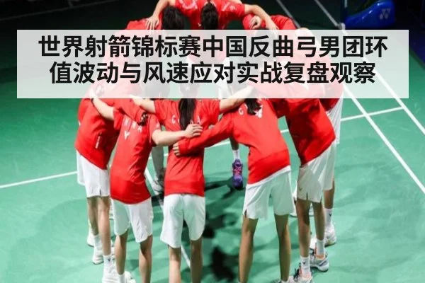 世界射箭锦标赛中国反曲弓男团环值波动与风速应对实战复盘观察